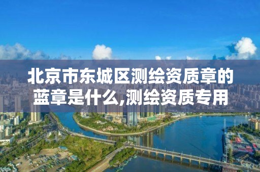 北京市东城区测绘资质章的蓝章是什么,测绘资质专用章