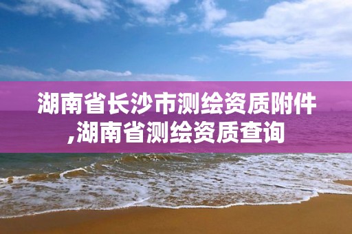 湖南省长沙市测绘资质附件,湖南省测绘资质查询