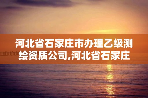 河北省石家庄市办理乙级测绘资质公司,河北省石家庄市办理乙级测绘资质公司名单