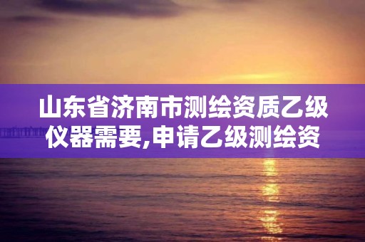 山东省济南市测绘资质乙级仪器需要,申请乙级测绘资质需要多少台仪器