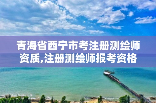 青海省西宁市考注册测绘师资质,注册测绘师报考资格