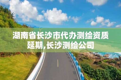 湖南省长沙市代办测绘资质延期,长沙测绘公司