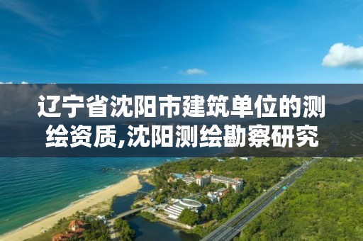 辽宁省沈阳市建筑单位的测绘资质,沈阳测绘勘察研究院有限公司