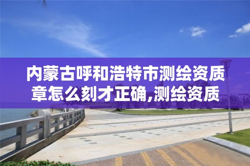 内蒙古呼和浩特市测绘资质章怎么刻才正确,测绘资质在哪里审批。