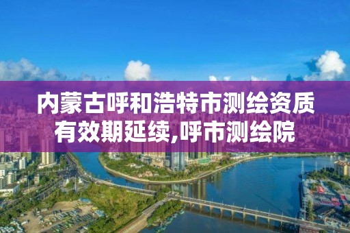 内蒙古呼和浩特市测绘资质有效期延续,呼市测绘院