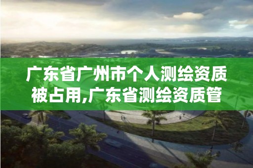 广东省广州市个人测绘资质被占用,广东省测绘资质管理系统