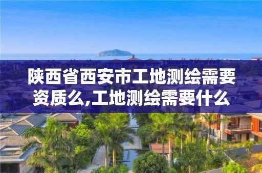 陕西省西安市工地测绘需要资质么,工地测绘需要什么证