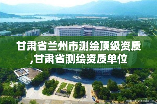 甘肃省兰州市测绘顶级资质,甘肃省测绘资质单位