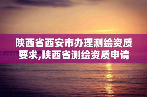 陕西省西安市办理测绘资质要求,陕西省测绘资质申请材料