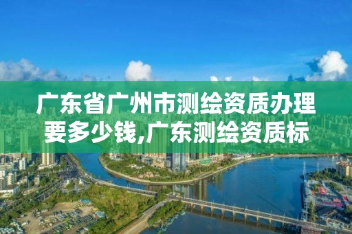 广东省广州市测绘资质办理要多少钱,广东测绘资质标准。