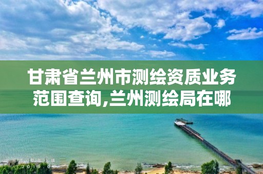 甘肃省兰州市测绘资质业务范围查询,兰州测绘局在哪儿。