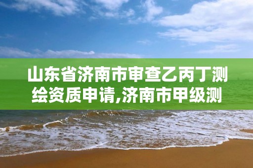 山东省济南市审查乙丙丁测绘资质申请,济南市甲级测绘资质单位