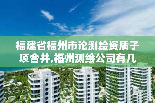 福建省福州市论测绘资质子项合并,福州测绘公司有几家。