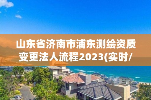 山东省济南市浦东测绘资质变更法人流程2023(实时/更新中)