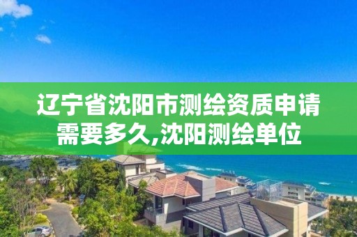 辽宁省沈阳市测绘资质申请需要多久,沈阳测绘单位