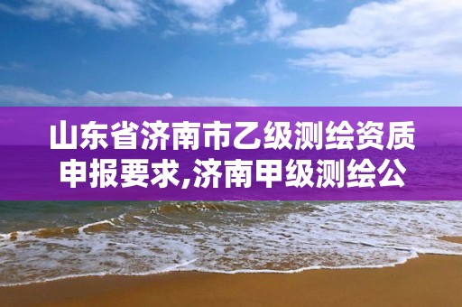 山东省济南市乙级测绘资质申报要求,济南甲级测绘公司