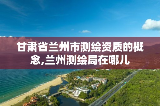 甘肃省兰州市测绘资质的概念,兰州测绘局在哪儿