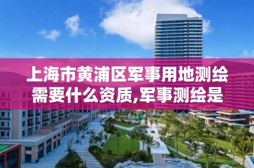 上海市黄浦区军事用地测绘需要什么资质,军事测绘是什么兵种。