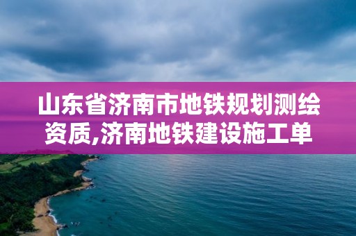 山东省济南市地铁规划测绘资质,济南地铁建设施工单位