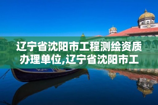 辽宁省沈阳市工程测绘资质办理单位,辽宁省沈阳市工程测绘资质办理单位有哪些