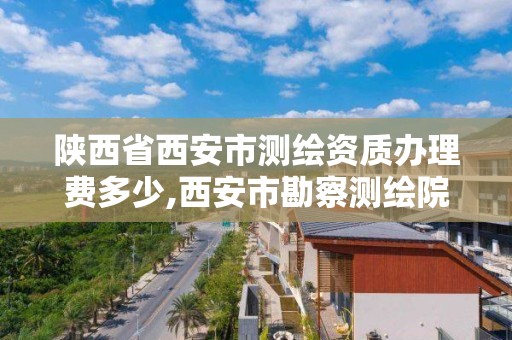 陕西省西安市测绘资质办理费多少,西安市勘察测绘院资质等级