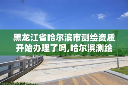 黑龙江省哈尔滨市测绘资质开始办理了吗,哈尔滨测绘公司有哪些