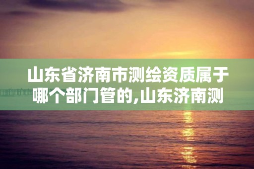 山东省济南市测绘资质属于哪个部门管的,山东济南测绘公司有哪些。