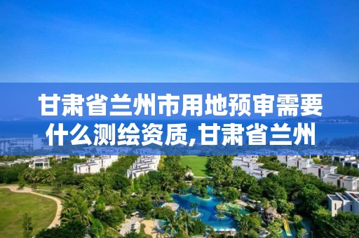 甘肃省兰州市用地预审需要什么测绘资质,甘肃省兰州市用地预审需要什么测绘资质呢。