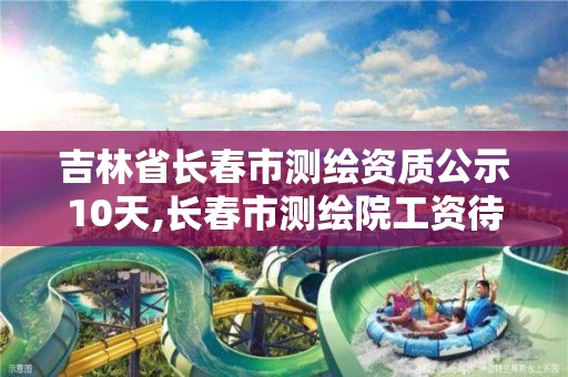 吉林省长春市测绘资质公示10天,长春市测绘院工资待遇