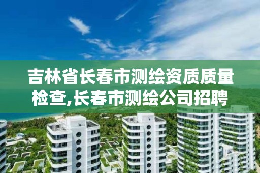 吉林省长春市测绘资质质量检查,长春市测绘公司招聘