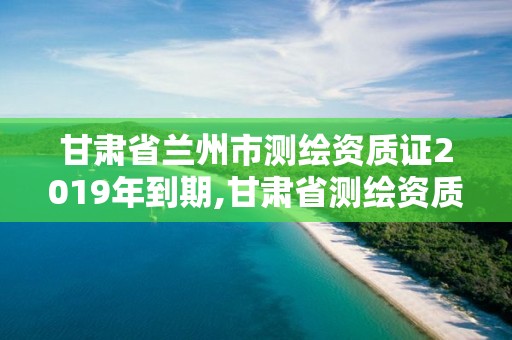 甘肃省兰州市测绘资质证2019年到期,甘肃省测绘资质延期公告