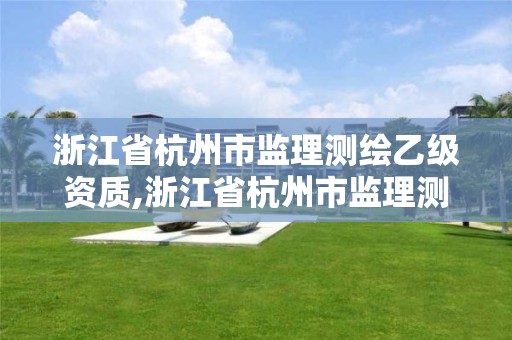 浙江省杭州市监理测绘乙级资质,浙江省杭州市监理测绘乙级资质公司名单