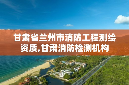 甘肃省兰州市消防工程测绘资质,甘肃消防检测机构