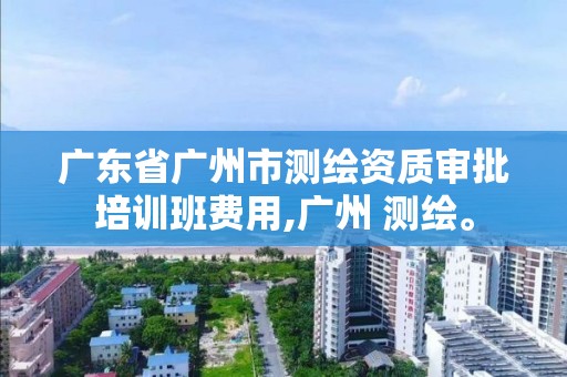 广东省广州市测绘资质审批培训班费用,广州 测绘。