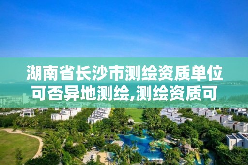 湖南省长沙市测绘资质单位可否异地测绘,测绘资质可以跨地区作业吗