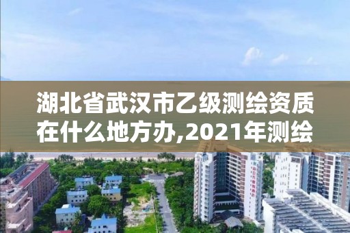 湖北省武汉市乙级测绘资质在什么地方办,2021年测绘乙级资质申报条件。