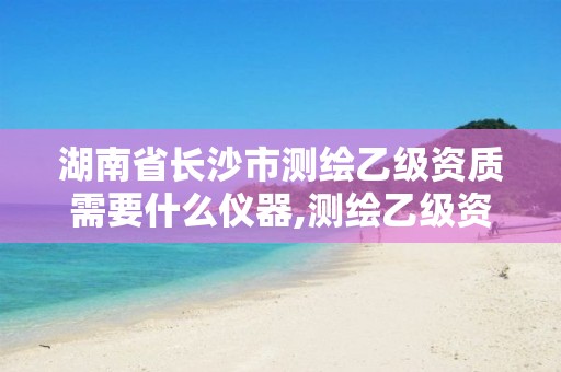 湖南省长沙市测绘乙级资质需要什么仪器,测绘乙级资质需要多少专业人员。