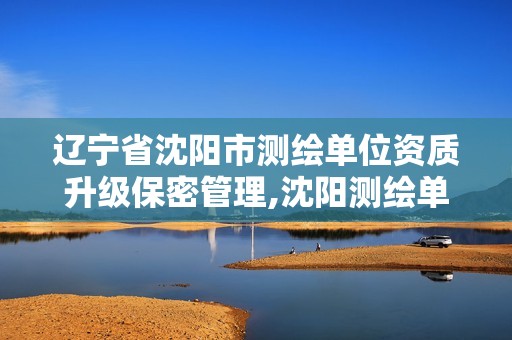 辽宁省沈阳市测绘单位资质升级保密管理,沈阳测绘单位排名