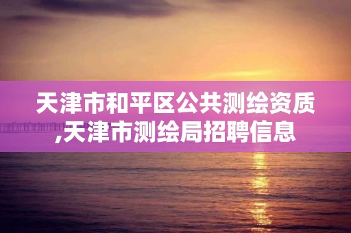 天津市和平区公共测绘资质,天津市测绘局招聘信息