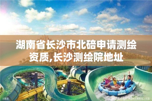 湖南省长沙市北碚申请测绘资质,长沙测绘院地址