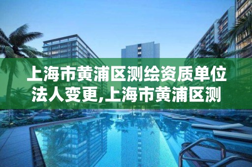 上海市黄浦区测绘资质单位法人变更,上海市黄浦区测绘资质单位法人变更流程