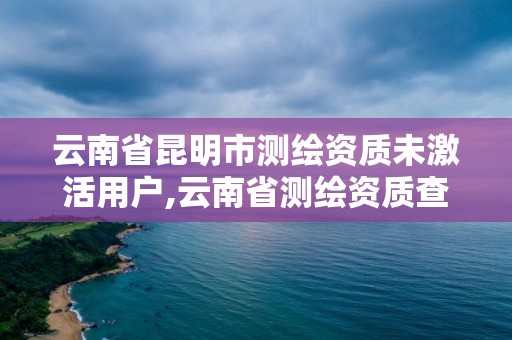 云南省昆明市测绘资质未激活用户,云南省测绘资质查询