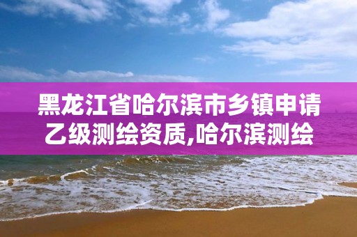 黑龙江省哈尔滨市乡镇申请乙级测绘资质,哈尔滨测绘招聘