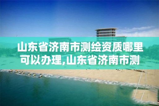 山东省济南市测绘资质哪里可以办理,山东省济南市测绘资质哪里可以办理的