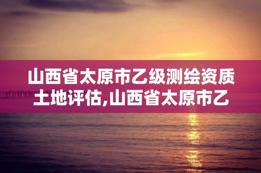 山西省太原市乙级测绘资质土地评估,山西省太原市乙级测绘资质土地评估公司