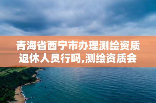 青海省西宁市办理测绘资质退休人员行吗,测绘资质会取消吗