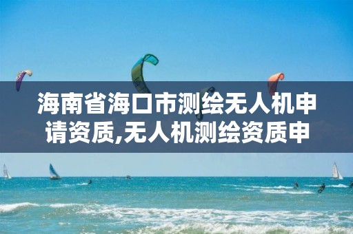 海南省海口市测绘无人机申请资质,无人机测绘资质申请流程。