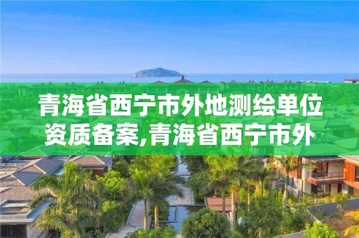 青海省西宁市外地测绘单位资质备案,青海省西宁市外地测绘单位资质备案表