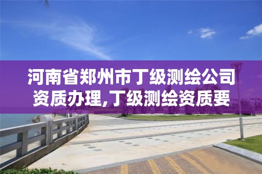 河南省郑州市丁级测绘公司资质办理,丁级测绘资质要求