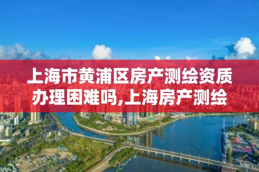 上海市黄浦区房产测绘资质办理困难吗,上海房产测绘规范